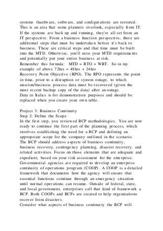 systems (hardware, software, and configuration) are restored.
This is an area that some planners overlook, especially from IT.
If the systems are back up and running, they're all set from an
IT perspective. From a business function perspective, there are
additional steps that must be undertaken before it's back to
business. These are critical steps and that time must be built
into the MTD. Otherwise, you'll miss your MTD requirements
and potentially put your entire business at risk.
Remember this formula: MTD = RTO + WRT. So in my
example of above 72hrs = 48hrs + 24hrs
Recovery Point Objective (RPO). The RPO represents the point
in time, prior to a disruption or system outage, to which
mission/business process data must be recovered (given the
most recent backup copy of the data) after an outage.
Data in Italics is for demonstration purposes and should be
replaced when you create your own table.
Project 3: Business Continuity
Step 2: Define the Scope
In the first step, you reviewed BCP methodologies. You are now
ready to continue the first part of the planning process, which
involves establishing the need for a BCP and defining an
appropriate scope for the company outlined in the scenario.
The BCP should address aspects of business continuity,
business recovery, contingency planning, disaster recovery, and
related activities. Focus on those elements that are adequate and
expedient, based on your risk assessment for the enterprise.
Governmental agencies are required to develop an enterprise
continuity of operations program (COOP). A COOP is a detailed
framework that documents how the agency will ensure that
essential functions continue through an emergency situation
until normal operations can resume. Outside of federal, state,
and local government, enterprises call that kind of framework a
BCP. Both COOPs and BCPs are created to help organizations
recover from disasters.
Consider what aspects of business continuity the BCP will
 