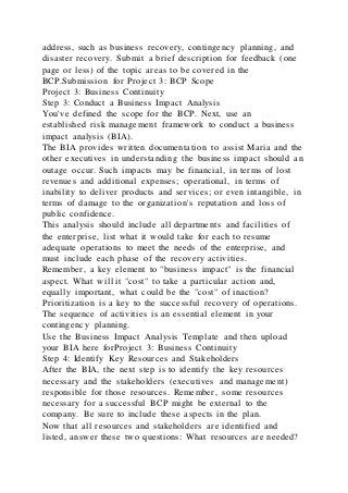 address, such as business recovery, contingency planning, and
disaster recovery. Submit a brief description for feedback (one
page or less) of the topic areas to be covered in the
BCP.Submission for Project 3: BCP Scope
Project 3: Business Continuity
Step 3: Conduct a Business Impact Analysis
You've defined the scope for the BCP. Next, use an
established risk management framework to conduct a business
impact analysis (BIA).
The BIA provides written documentation to assist Maria and the
other executives in understanding the business impact should an
outage occur. Such impacts may be financial, in terms of lost
revenues and additional expenses; operational, in terms of
inability to deliver products and services; or even intangible, in
terms of damage to the organization's reputation and loss of
public confidence.
This analysis should include all departments and facilities of
the enterprise, list what it would take for each to resume
adequate operations to meet the needs of the enterprise, and
must include each phase of the recovery activities.
Remember, a key element to "business impact" is the financial
aspect. What will it "cost" to take a particular action and,
equally important, what could be the "cost" of inaction?
Prioritization is a key to the successful recovery of operations.
The sequence of activities is an essential element in your
contingency planning.
Use the Business Impact Analysis Template and then upload
your BIA here forProject 3: Business Continuity
Step 4: Identify Key Resources and Stakeholders
After the BIA, the next step is to identify the key resources
necessary and the stakeholders (executives and management)
responsible for those resources. Remember, some resources
necessary for a successful BCP might be external to the
company. Be sure to include these aspects in the plan.
Now that all resources and stakeholders are identified and
listed, answer these two questions: What resources are needed?
 