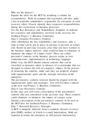 Who are the players?
Expand the table for the BCP by including a column for
accountability. With an assumed and reasonable job title, make
a list of probable stakeholders responsible for execution of each
recovery effort. Clearly identify their respective responsibilities
during the reactivation of business processes.
Use the Key Resources and Stakeholders Template to indicate
key resources and stakeholders involved in the recovery for
feedback.Project 3: Business Continuity
Step 5: Consider Preventive Controls
After identifying the key stakeholders and resources, take a
look at what can be put in place in advance to prevent or reduce
risk. Based on previous research, plus what you have learned in
the business impact analysis, what could be done to eliminate or
minimize the impact of a major event? These are called
preventive controls in the business process realm, or risk
countermeasure implementation in technology language.
Either way, the BCP should contain controls that can be
classified as measures taken in advance of a catastrophe that are
designed to reduce the risk of a negative impact. In the process
of itemizing the controls, make sure they are properly aligned
with organizational goals and the strategic direction of the
enterprise.
The preventative controls selected should be aligned with the
organizational goals and strategies. You will list these controls
in the next step.Project 3: Business Continuity
Step 6: List Preventive Controls
In this step, you will write a description of the preventative
controls that you considered in the previous step. These controls
could eliminate or minimize the impact of a major event.
Upload a description of the preventative controls to be used in
the BCP here for feedback.Project 3: Business Continuity
Step 7: Research Recovery Strategies
A BCP is uniquely different from a complete disaster recovery
plan (DRP), neither of which is a small undertaking. Both are
required to return the enterprise to 100 percent functionality.
 