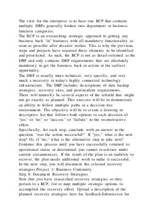 The view for the enterprise is to have one BCP that contains
multiple DRPs generally broken into department or business
function categories.
The BCP is an overarching strategic approach to getting any
business back "in" business with all mandatory functionality as
soon as possible after disaster strikes. This is why the previous
steps and projects have required these elements to be identified
and prioritized. As such, the BCP is not as detail-oriented as the
DRP and only contains DRP requirements that are absolutely
mandatory to get the business back in action at the earliest
opportunity.
The DRP is usually more technical, very specific, and very
much a necessity in today's highly connected technology
infrastructure. The DRP includes descriptions of data backup
strategies, recovery sites, and postincident requirements.
There will naturally be several aspects of the rebuild that might
not go exactly as planned. This exercise will be to demonstrate
an ability to follow multiple paths in a decision tree
environment. The objective will be to create a drawing or
descriptive list that follows both options to each decision of
"yes" or "no" or "success" or "failure" to the reconstructive
effort.
Specifically, for each step, conclude with an answer to the
question "was the action successful?" If "yes," what is the next
step? Or, if "no," what is the alternative step to take next?
Continue this process until you have successfully returned to
operational status or determined you cannot reactivate under
current circumstances. If the result of the plan is an inability to
recover, the plan needs additional work to make it successful.
In the next step, you will document the selected recovery
strategies.Project 3: Business Continuity
Step 8: Document Recovery Strategies
Now that you have researched recovery strategies as they
pertain to a BCP, list or map multiple strategic options to
accomplish the recovery effort. Upload a description of the
planned recovery strategies here for feedback.Submission for
 