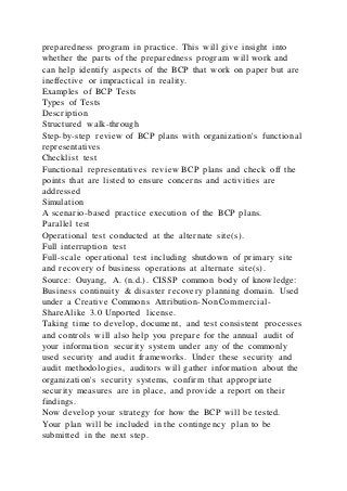 preparedness program in practice. This will give insight into
whether the parts of the preparedness program will work and
can help identify aspects of the BCP that work on paper but are
ineffective or impractical in reality.
Examples of BCP Tests
Types of Tests
Description
Structured walk-through
Step-by-step review of BCP plans with organization's functional
representatives
Checklist test
Functional representatives review BCP plans and check off the
points that are listed to ensure concerns and activities are
addressed
Simulation
A scenario-based practice execution of the BCP plans.
Parallel test
Operational test conducted at the alternate site(s).
Full interruption test
Full-scale operational test including shutdown of primary site
and recovery of business operations at alternate site(s).
Source: Ouyang, A. (n.d.). CISSP common body of knowledge:
Business continuity & disaster recovery planning domain. Used
under a Creative Commons Attribution-NonCommercial-
ShareAlike 3.0 Unported license.
Taking time to develop, document, and test consistent processes
and controls will also help you prepare for the annual audit of
your information security system under any of the commonly
used security and audit frameworks. Under these security and
audit methodologies, auditors will gather information about the
organization's security systems, confirm that appropriate
security measures are in place, and provide a report on their
findings.
Now develop your strategy for how the BCP will be tested.
Your plan will be included in the contingency plan to be
submitted in the next step.
 