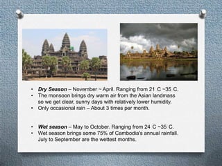 ? Dry Season C November ~ April. Ranging from 21 C ~35 C.
? The monsoon brings dry warm air from the Asian landmass
  so we get clear, sunny days with relatively lower humidity.
? Only occasional rain C About 3 times per month.


? Wet season C May to October. Ranging from 24 C ~35 C.
? Wet season brings some 75% of Cambodia's annual rainfall.
  July to September are the wettest months.
 