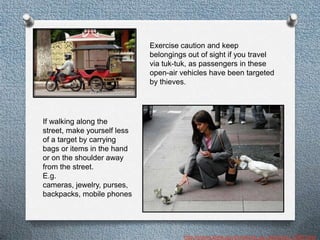Exercise caution and keep
                             belongings out of sight if you travel
                             via tuk-tuk, as passengers in these
                             open-air vehicles have been targeted
                             by thieves.




If walking along the
street, make yourself less
of a target by carrying
bags or items in the hand
or on the shoulder away
from the street.
E.g.
cameras, jewelry, purses,
backpacks, mobile phones




                                       http://travel.state.gov/travel/cis_pa_tw/cis/cis_1080.html
 