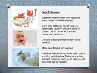 Food Poisoning:

Wash your hands often with soap and
water, especially before eating.

Drink only bottled or boiled water, or
carbonated (bubbly) drinks in cans or
bottles. Avoid tap water, fountain
drinks, and ice cubes.

Do not eat food purchased from street
vendors.

Make sure food is fully cooked.

Diseases from food and water often cause
vomiting and diarrhea. Make sure to bring
diarrhea medicine with you so that you can
treat mild cases yourself.



              http://wwwnc.cdc.gov/travel/destinations/cambodia.htm
 