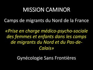MISSION CAMINOR
Camps de migrants du Nord de la France
«Prise en charge médico-psycho-sociale
des femmes et enfants dans les camps
de migrants du Nord et du Pas-de-
Calais»
Gynécologie Sans Frontières
 
