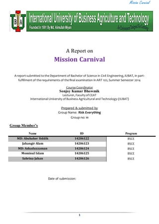 Mission Carnival 
A Report on 
Mission Carnival 
A report submitted to the Department of Bachelor of Science in Civil Engineering, IUBAT, in part - 
fulfillment of the requirements of the final examination in ART 102, Summer Semester 2014 
Course Coordinator 
Sonjoy Kumar Bhowmik 
Lecturer, Faculty of CEAT 
International University of Business Agricultural and Technology-(IUBAT) 
Prepared & submitted by 
Group Name: Risk Everything 
Group no: 11 
1 
Group Member’s 
Name ID Program 
MD: Abubaker Siddik 14206122 BSCE 
Jahangir Alam 14206123 BSCE 
MD: Ashaduzzaman 14206124 BSCE 
Mominul Islam 14206125 BSCE 
Sabrina Jahan 14206126 BSCE 
Date of submission: 
 