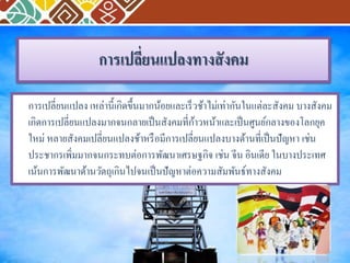 การเปลี่ยนแปลงทางสังคม 
การเปลี่ยนแปลง เหล่านี้เกิดขึ้นมากน้อยและเร็วช้าไม่เท่ากันในแต่ละสังคม บางสังคม 
เกิดการเปลี่ยนแปลงมากจนกลายเป็นสังคมที่ก้าวหน้าและเป็นศูนย์กลางของโลกยุค 
ใหม่ หลายสังคมเปลี่ยนแปลงช้าหรือมีการเปลี่ยนแปลงบางด้านที่เป็นปัญหา เช่น 
ประชากรเพิ่มมากจนกระทบต่อการพัฒนาเศรษฐกิจ เช่น จีน อินเดีย ในบางประเทศ 
เน้นการพัฒนาด้านวัตถุเกินไปจนเป็นปัญหาต่อความสัมพันธ์ทางสังคม 
 