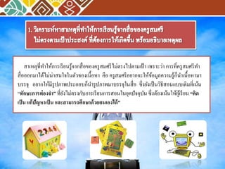 สาเหตุที่ทา ให้การเรียนรู้จากสื่อของครูสมศรีไม่ตรงไปตามเป้า เพราะว่า การที่ครูสมศรีทา 
สื่อออกมาได้ไม่น่าสนใจในตัวของเนื้อหา คือ ครูสมศรีอยากจะให้ข้อมูลความรู้ก็นา เนื้อหามา 
บรรจุ อยากให้มีรูปภาพประกอบก็นา รูปภาพมาบรรจุในสื่อ ซึ่งยังเป็นวิธีสอนแบบเดิมที่เน้น 
“ทักษะการท่องจา” ที่ยังไม่ตรงกับการเรียนการสอนในยุคปัจจุบัน ซึ่งต้องเน้นให้ผู้เรียน “คิด 
เป็น แก้ปัญหาเป็น และสามารถศึกษาด้วยตนเองได้” 
 