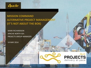 MISSION COMMAND
ALTERNATIVE PROJECT MANAGEMENT
(IT’S NOT ABOUT THE BOK)
MARK RICHARDSON
APACHE NORTH SEA
PROJECTS GROUP MANAGER
14 MAY 2014
 