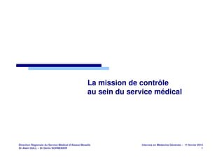 La mission de contrôle
au sein du service médical

Direction Régionale du Service Médical d’Alsace-Moselle
Dr Alain GULL – Dr Denis SCHNEIDER

Internes en Médecine Générale – 11 février 2014
1

 