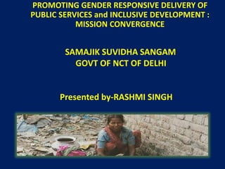 PROMOTING GENDER RESPONSIVE DELIVERY OF 
PUBLIC SERVICES and INCLUSIVE DEVELOPMENT : 
MISSION CONVERGENCE 
SAMAJIK SUVIDHA SANGAM 
GOVT OF NCT OF DELHI 
Presented by-RASHMI SINGH 
 