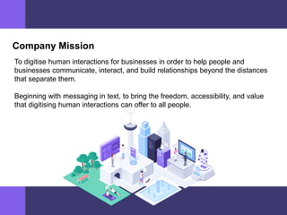 Company Mission
To digitise human interactions for businesses in order to help people and
businesses communicate, interact, and build relationships beyond the distances
that separate them.
Beginning with messaging in text, to bring the freedom, accessibility, and value
that digitising human interactions can offer to all people.
 