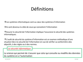 13/34
La science qui permet de s’assurer que celui qui consulte ou modifie des données
du système en a l’autorisation
La sécurité informatique
Les systèmes informatiques sont au cœur des systèmes d´information
Ils sont devenus la cible de ceux qui convoitent l’information
Assurer la sécurité de l’information implique l’assurance la sécurité des systèmes
informatiques.
L’audit de sécurité du système d’information est un examen méthodique d’une
situation liée à la sécurité de l’information en vue de vérifier sa conformité à des
objectifs, à des règles ou à des normes.
22/10/15
Définitions
 