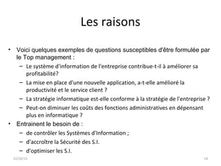 Les raisons
• Voici quelques exemples de questions susceptibles d'être formulée par
le Top management :
– Le système d'information de l'entreprise contribue-t-il à améliorer sa
profitabilité?
– La mise en place d'une nouvelle application, a-t-elle amélioré la
productivité et le service client ?
– La stratégie informatique est-elle conforme à la stratégie de l'entreprise ?
– Peut-on diminuer les coûts des fonctions administratives en dépensant
plus en informatique ?
• Entrainent le besoin de :
– de contrôler les Systèmes d'Information ;
– d'accroître la Sécurité des S.I.
– d'optimiser les S.I.
22/10/15 14
 