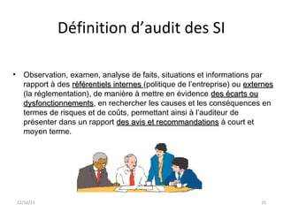 Définition d’audit des SI
• Observation, examen, analyse de faits, situations et informations par
rapport à des référentiels internesréférentiels internes (politique de l’entreprise) ou externesexternes
(la réglementation), de manière à mettre en évidence des écarts oudes écarts ou
dysfonctionnementsdysfonctionnements, en rechercher les causes et les conséquences en
termes de risques et de coûts, permettant ainsi à l’auditeur de
présenter dans un rapport des avis et recommandationsdes avis et recommandations à court et
moyen terme.
22/10/15 15
 