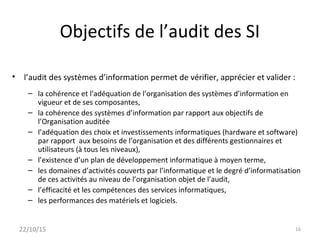 Objectifs de l’audit des SI
• l’audit des systèmes d’information permet de vérifier, apprécier et valider :
– la cohérence et l’adéquation de l’organisation des systèmes d’information en
vigueur et de ses composantes,
– la cohérence des systèmes d’information par rapport aux objectifs de
l’Organisation auditée
– l’adéquation des choix et investissements informatiques (hardware et software)
par rapport aux besoins de l’organisation et des différents gestionnaires et
utilisateurs (à tous les niveaux),
– l’existence d’un plan de développement informatique à moyen terme,
– les domaines d’activités couverts par l’informatique et le degré d’informatisation
de ces activités au niveau de l’organisation objet de l’audit,
– l’efficacité et les compétences des services informatiques,
– les performances des matériels et logiciels.
22/10/15 16
 
