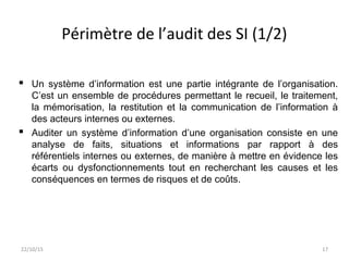Périmètre de l’audit des SI (1/2)
 Un système d’information est une partie intégrante de l’organisation.
C’est un ensemble de procédures permettant le recueil, le traitement,
la mémorisation, la restitution et la communication de l’information à
des acteurs internes ou externes.
 Auditer un système d’information d’une organisation consiste en une
analyse de faits, situations et informations par rapport à des
référentiels internes ou externes, de manière à mettre en évidence les
écarts ou dysfonctionnements tout en recherchant les causes et les
conséquences en termes de risques et de coûts.
22/10/15 17
 