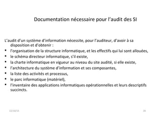 Documentation nécessaire pour l’audit des SI
L’audit d’un système d’information nécessite, pour l’auditeur, d’avoir à sa
disposition et d’obtenir :
 l’organisation de la structure informatique, et les effectifs qui lui sont allouées,
 le schéma directeur informatique, s’il existe,
 la charte informatique en vigueur au niveau du site audité, si elle existe,
 l’architecture du système d’information et ses composantes,
 la liste des activités et processus,
 le parc informatique (matériel),
 l’inventaire des applications informatiques opérationnelles et leurs descriptifs
succincts.
22/10/15 20
 