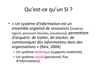 Qu’est-ce qu’un SI ?
• « Un système d’information est un
ensemble organisé de ressources (matériel,
logiciel, personnel, données, procédures), permettant
d’acquérir, de traiter, de stocker, de
communiquer des informations dans des
organisations » (Reix, 2004)
– Un système technique (supports matériels)
– Un système social (personnel, flux
d’informations)
 