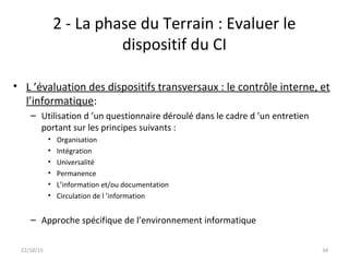 2 - La phase du Terrain : Evaluer le
dispositif du CI
• L ’évaluation des dispositifs transversaux : le contrôle interne, et
l’informatique:
– Utilisation d ’un questionnaire déroulé dans le cadre d ’un entretien
portant sur les principes suivants :
• Organisation
• Intégration
• Universalité
• Permanence
• L’information et/ou documentation
• Circulation de l ’information
– Approche spécifique de l’environnement informatique
22/10/15 34
 
