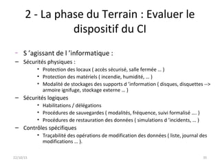 2 - La phase du Terrain : Evaluer le
dispositif du CI
– S ’agissant de l ’informatique :
– Sécurités physiques :
• Protection des locaux ( accès sécurisé, salle fermée … )
• Protection des matériels ( incendie, humidité, … )
• Modalité de stockages des supports d ’information ( disques, disquettes -->
armoire ignifuge, stockage externe … )
– Sécurités logiques
• Habilitations / délégations
• Procédures de sauvegardes ( modalités, fréquence, suivi formalisé …. )
• Procédures de restauration des données ( simulations d ’incidents, … )
– Contrôles spécifiques
• Traçabilité des opérations de modification des données ( liste, journal des
modifications … ).
22/10/15 35
 