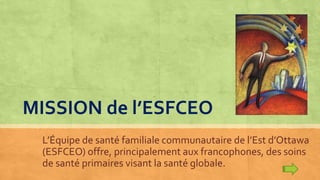 MISSION de l’ESFCEO
L’Équipe de santé familiale communautaire de l’Est d’Ottawa
(ESFCEO) offre, principalement aux francophones, des soins
de santé primaires visant la santé globale.
 