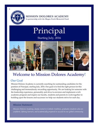  
  
Principal  
Starting  July,  2016  
Welcome  to  Mission  Dolores  Academy!  
Our  Goal  
Mission  Dolores  Academy  is  currently  searching  for  outstanding  candidates  for  the  
position  of  Principal,  starting  July,  2016.  Our  goal  is  to  find  the  right  person  for  this  
challenging  and  tremendously  rewarding  opportunity.  We  are  looking  for  someone  with  
the  leadership  experience,  personality  and  drive  to  envision  and  implement  a  rich  
academic  program  and  inspire  our  faculty,  students  and  parents  to  work  together  in  
building  upon  the  lessons  and  successes  we  help  our  students  strive  for  each  day.    
Mission  Dolores  Academy,  deeply  rooted  in  Catholic  tradition,  graduates  students  who  are  
confident,  lifelong  learners,  and  academically  prepared  to  succeed  in  our  global  community.    
 
