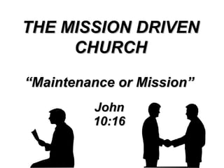 “ Maintenance or Mission” John 10:16 THE MISSION DRIVEN CHURCH 