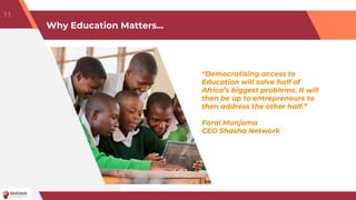 Why Education Matters...
“Democratising access to
Education will solve half of
Africa’s biggest problems. It will
then be up to entrepreneurs to
then address the other half.”
Farai Munjoma
CEO Shasha Network
11
 