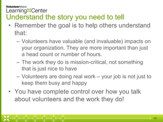 Understand the story you need to tell
• Remember the goal is to help others understand
that:
– Volunteers have valuable (and invaluable) impacts on
your organization. They are more important than just
a head count or number of hours.
– The work they do is mission-critical, not something
that is just nice to have
– Volunteers are doing real work – your job is not just to
keep them busy and happy
• You have complete control over how you talk
about volunteers and the work they do!
10
 