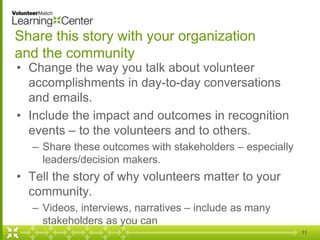 Share this story with your organization
and the community
• Change the way you talk about volunteer
accomplishments in day-to-day conversations
and emails.
• Include the impact and outcomes in recognition
events – to the volunteers and to others.
– Share these outcomes with stakeholders – especially
leaders/decision makers.
• Tell the story of why volunteers matter to your
community.
– Videos, interviews, narratives – include as many
stakeholders as you can
11
 