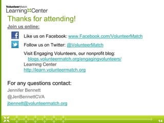 Thanks for attending!
Join us online:
Like us on Facebook: www.Facebook.com/VolunteerMatch
Follow us on Twitter: @VolunteerMatch
Visit Engaging Volunteers, our nonprofit blog:
blogs.volunteermatch.org/engagingvolunteers/
Learning Center
http://learn.volunteermatch.org
For any questions contact:
Jennifer Bennett
@JenBennettCVA
jbennett@volunteermatch.org
14
 