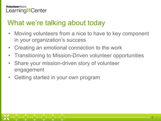 What we’re talking about today
• Moving volunteers from a nice to have to key component
in your organization’s success
• Creating an emotional connection to the work
• Transitioning to Mission-Driven volunteer opportunities
• Share your mission-driven story of volunteer
engagement
• Getting started in your own program
2
 