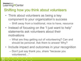 Shifting how you think about volunteers
• Think about volunteers as being a key
component to your organization’s success
– Shift away from a traditional, nice to have, resource
• Instead of focusing on the “I just want to help”
statements ask volunteers about their
motivations
– What are they getting out of volunteering? Can and
should be personal. Ask them to answer Why?
• Include impact and outcomes in your recognition
– Don’t just say thank you, share “because you
volunteered…”
3
 