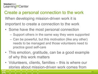 Create a personal connection to the work
When developing mission-driven work it is
important to create a connection to the work
• Some have the most personal connection
– Support others in the same way they were supported
– Can be powerful, but this motivation (like any other)
needs to be managed and those volunteers need to
practice good self-care
• This emotion, gratitude, can be a good example
of why this work matters
• Volunteers, clients, families – this is where our
stories about mission-driven work comes from
4
 