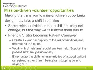 Mission-driven volunteer opportunities
Making the transition to mission-driven opportunity
design may take a shift in thinking
• Some roles, activities, responsibilities, may not
change, but the way we talk about them has to
• Friendly Visitor becomes Patient Caregiver
– Create a clear description of the responsibilities and
the role on the team.
– Work with physicians, social workers, etc. Support the
patient and family emotionally.
– Emphasize the skills, characteristics of a good patient
caregiver, rather than it being just stopping by and
saying “Hi”
5
 