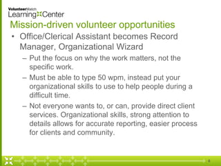 Mission-driven volunteer opportunities
• Office/Clerical Assistant becomes Record
Manager, Organizational Wizard
– Put the focus on why the work matters, not the
specific work.
– Must be able to type 50 wpm, instead put your
organizational skills to use to help people during a
difficult time.
– Not everyone wants to, or can, provide direct client
services. Organizational skills, strong attention to
details allows for accurate reporting, easier process
for clients and community.
6
 