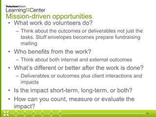 Mission-driven opportunities
• What work do volunteers do?
– Think about the outcomes or deliverables not just the
tasks. Stuff envelopes becomes prepare fundraising
mailing
• Who benefits from the work?
– Think about both internal and external outcomes
• What’s different or better after the work is done?
– Deliverables or outcomes plus client interactions and
impacts
• Is the impact short-term, long-term, or both?
• How can you count, measure or evaluate the
impact?
8
 