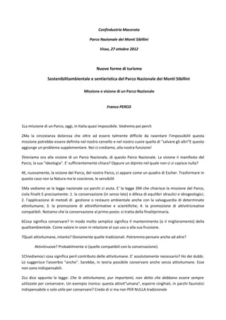 Confindustria Macerata

                                          Parco Nazionale dei Monti Sibillini

                                                Visso, 27 ottobre 2012



                                              Nuove forme di turismo

                Sostenibilitambientale e sentieristica del Parco Nazionale dei Monti Sibillini

                                       Missione e visione di un Parco Nazionale


                                                     Franco PERCO



1La missione di un Parco, oggi, in Italia quasi impossibile. Vedremo poi perch

2Ma la circostanza dolorosa che oltre ad essere talmente difficile da rasentare l'impossibilit questa
missione potrebbe essere definita nel nostro cervello e nel nostro cuore quella di "salvare gli altri"E questo
aggiunge un problema supplementare. Noi ci crediamo, alla nostra funzione!

3Veniamo ora alla visione di un Parco Nazionale, di questo Parco Nazionale. La visione il manifesto del
Parco, la sua "ideologia". E' sufficientemente chiara? Oppure un dipinto nel quale non ci si capisce nulla?

4E, nuovamente, la visione del Parco, del nostro Parco, ci appare come un quadro di Escher. Trasformare in
questo caso non la Natura ma le coscienze, le sensibilit

5Ma vediamo se la legge nazionale sui parchi ci aiuta. E' la legge 394 che chiarisce la missione del Parco,
ciola finalit E precisamente: 1. la conservazione (in senso lato) e difesa di equilibri idraulici e idrogeologici;
2. l'applicazione di metodi di gestione o restauro ambientale anche con la salvaguardia di determinate
attivitumane; 3. la promozione di attivitformative e scientifiche; 4. la promozione di attivitricreative
compatibili. Notiamo che la conservazione al primo posto: si tratta della finalitprimaria.

6Cosa significa conservare? In modo molto semplice significa Il mantenimento (o il miglioramento) della
qualitambientale. Come valore in snon in relazione al suo uso o alla sua fruizione.

7Quali attivitumane, intanto? Ovviamente quelle tradizionali. Potremmo pensare anche ad altre?

        Attivitnuove? Probabilmente sì (quelle compatibili con la conservazione).

1Chiediamoci cosa significa peril contributo delle attivitumane. E' assolutamente necessario? Ho dei dubbi.
Lo suggerisce l'avverbio "anche". Sarebbe, in teoria possibile conservare anche senza attivitumane. Esse
non sono indispensabili.

2Lo dice appunto la legge: Che le attivitumane, pur importanti, non detto che debbano essere sempre
utilizzate per conservare. Un esempio ironico: questa attivit"umana", esporre cinghiali, in parchi faunistici
indispensabile o solo utile per conservare? Credo di si ma non PER NULLA tradizionale
 