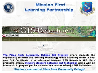 The Pikes Peak Community College GIS Program offers students the
opportunity to learn this exciting technology while acquiring either a oneyear GIS Certificate or an advanced two-year AAS Degree in GIS. Both
programs employ industry-standard software and technology along with an
internship to prepare you for a career in a number of major GIS industries:

Students succeed at Pikes Peak Community College!

 