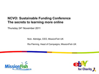 Thursday 24 th  November 2011 NCVO: Sustainable Funding Conference The secrets to learning more online Nick  Aldridge, CEO, MissionFish UK Ria Fleming, Head of Campaigns, MissionFish UK 