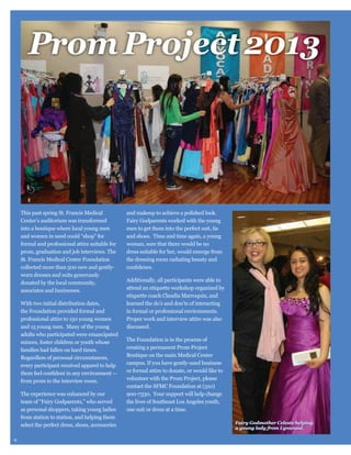 Prom Project 2013

This past spring St. Francis Medical
Center’s auditorium was transformed
into a boutique where local young men
and women in need could “shop” for
formal and professional attire suitable for
prom, graduation and job interviews. The
St. Francis Medical Center Foundation
collected more than 500 new and gentlyworn dresses and suits generously
donated by the local community,
associates and businesses.
With two initial distribution dates,
the Foundation provided formal and
professional attire to 150 young women
and 15 young men. Many of the young
adults who participated were emancipated
minors, foster children or youth whose
families had fallen on hard times.
Regardless of personal circumstances,
every participant received apparel to help
from prom to the interview room.
The experience was enhanced by our
team of “Fairy Godparents,” who served
from station to station, and helping them
select the perfect dress, shoes, accessories
9

men to get them into the perfect suit, tie
and shoes. Time and time again, a young
woman, sure that there would be no
dress suitable for her, would emerge from
the dressing room radiating beauty and

Additionally, all participants were able to
etiquette coach Claudia Marroquin, and
learned the do’s and don’ts of interacting
in formal or professional environments.
discussed.
The Foundation is in the process of
creating a permanent Prom Project
Boutique on the main Medical Center
campus. If you have gently-used business
volunteer with the Prom Project, please
contact the SFMC Foundation at (310)
900-7330. Your support will help change
the lives of Southeast Los Angeles youth,
one suit or dress at a time.
Fairy Godmother Celeste helping
a young lady from Lynwood.

 