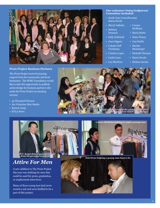 Our volunteer Fairy Godparent
Committee included:
Maria Davila
McMains
Denman

Steinberger

Prom Project Business Partners
The Prom Project received amazing
support from the community and local
businesses. The SFMC Foundation would

made the Prom Project an amazing
success:

Fairy Godmothers help the young ladies select
accessories to match their dresses.

Conner McMains helping to style a young man.

Gerald T. Kozai donating professional
attire from his personal wardrobe.

Attire For Men

Dub Drees helping a young man knot a tie.

A new addition to The Prom Project
this year was clothing for men that
could be used for prom, graduation,
or employment interviews.
Many of these young men had never
owned a suit and were thrilled to be a
part of this project.
10

 