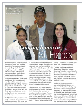 Team Johnson:
Dr. Daljit K. Soni, Grant
Johnson and Susan Saca,
Radiation Therapist

Coming home to

St. Francis

II veteran of the Montford Point Marines
lung cancer in August 2011, the news
sent ripples of devastation throughout
his family. The patriarch of a large,
eight grandchildren and eight greatgrandchildren rely on him for advice,
guidance and emotional support.

of our family. He is an extraordinary
man who would express his love and
always taste the love in his meals,” said
Dr. Toni Chavis-Greene, a pediatrician
in Compton. “Growing up, our door was
always open to our friends and anyone
needing a helping hand or someone to
listen to them.”

family, he had to be strong even in the face
of a terrifying diagnosis. As a World War
11

Americans to serve in the armed forces –
and a recipient of the Congressional Medal

in front of the other and carry on in the
variety of specialists across L.A. County.
In spite of their diligence, however, Mr.

decided it was time for her father to come
home to St. Francis Medical Center.
“Dad was going to specialists really
far away and his condition was not
improving,” she said. “I wanted him to be
in a familiar environment where he would
It was important to me that St. Francis
was concerned with health outcomes and
quality of service.”

that he called home for decades, Mr.

to St. Francis Medical Center due to
reactions to his chemotherapy. The care
he received at the hospital was a turning
compassionate, attentive service round the

his cancer—with the care, support and
vigilance of his St. Francis medical team.
was stabilized and started to improve. Mr.
with helping him see another Christmas
surrounded by his children, grandchildren
and great-grandchildren. His condition

 