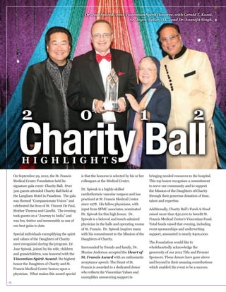 Dr. Jose Spiwak, 2012 Vincentian Spirit Honoree, with Gerald T. Kozai,
Sr. Joyce Weller, D.C., and Dr. Anantjit Singh.

2

0

1

2

Charity Ball
HIGHLIGHTS

On September 29, 2012, the St. Francis
Medical Center Foundation held its
signature gala event- Charity Ball. Over
500 guests attended Charity Ball held at
the Langham Hotel in Pasadena. The gala
was themed “Compassionate Voices” and
celebrated the lives of St. Vincent De Paul,
Mother Theresa and Gandhi. The evening
was fun, festive and memorable as one of
our best galas to date.
Special individuals exemplifying the spirit
and values of the Daughters of Charity
were recognized during the program. Dr.
and grandchildren, was honored with the
Vincentian Spirit Award- the highest
honor the Daughters of Charity and St.
Francis Medical Center bestow upon a

13

is that the honoree is selected by his or her
colleagues at the Medical Center.

cardiothoracic vascular surgeon and has
practiced at St. Francis Medical Center
since 1978. His fellow physicians, with
input from SFMC associates, nominated

physician in the halls and operating rooms
with his commitment to the Mission of the
Daughters of Charity.
Surrounded by friends and family, Dr.
Maxine Anderson accepted the Heart of
St. Francis Award with an enthusiastic
acceptance speech. The Heart of St.
Francis is awarded to a dedicated donor

bringing needed resources to the hospital.
This top honor recognizes a commitment
to serve our community and to support
the Mission of the Daughters of Charity
through their generous donation of time,
talent and expertise.
Additionally, Charity Ball’s Fund-A-Need
Francis Medical Center’s Vincentian Fund.
Total funds raised that evening, including
event sponsorships and underwriting
support, amounted to nearly $400,000.

generosity of our 2012 Title and Premier
Sponsors. These donors have gone above
and beyond in their amazing contributions
which enabled the event to be a success.

 