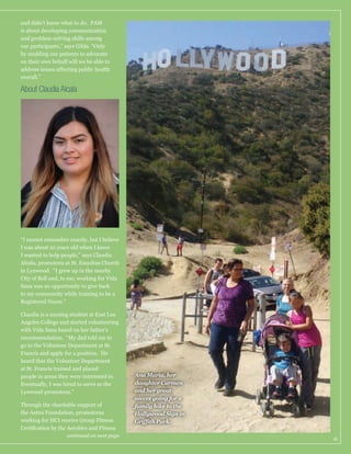 is about developing communication
our participants,” says Gilda. “Only
by enabling our patients to advocate
on their own behalf will we be able to
overall.”

About Claudia Alcala

“I cannot remember exactly, but I believe
I wanted to help people,” says Claudia
Alcala, promotora at St. Emydius Church
in Lynwood. “I grew up in the nearby

to my community while training to be a
Registered Nurse.”
Claudia is a nursing student at East Los
Angeles College and started volunteering
with Vida Sana based on her father’s
recommendation. “My dad told me to
go to the Volunteer Department at St.
Francis and apply for a position. He
heard that the Volunteer Department
at St. Francis trained and placed
people in areas they were interested in.
Eventually, I was hired to serve as the
Lynwood promotora.”
Through the charitable support of
the Aetna Foundation, promotoras

continued on next page

Ana Maria, her
daughter Carmen
and her greatnieces going for a
family hike to the
Hollywood Sign in

16

 