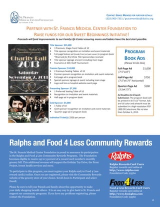 CONTACT GRACE MENDEZ FOR FURTHER DETAILS:
(310) 900-7331 / gracemendez@dochs.org

PARTNER WITH ST. FRANCIS MEDICAL CENTER FOUNDATION TO
RAISE FUNDS FOR OUR SWEET BEGINNINGS INITIATIVE!
Proceeds will fund improvements to our Family Life Center ensuring moms and babies have the best start possible.
Title Sponsor: $25,000
3 Premium, Stage-Front Tables of 10
Title sponsor
on invita on and event materials
Full-page feature ad (inside front or back cover) in program book
*Reserved for rst three Title Sponsorships received.
Title sponsor signage at event including main stage
Foursome at 2013 Golf Tournament
Premier Sponsor: $10,000
2 Premium Se
Tables of 10
Premier sponsor
on
and event materials
Full-page ad in program book
Special sponsor signage at event including main stage
Logo and link on hospital website event page
Prese
Sponsor: $7,500
1 Preferred Se
Table of 10
on
and event materials
Half-page ad in program book
Gold Sponsor: $5,000
1 Table of 10
Gold sponsor
on invita on and event materials
Quarter-page ad in program book

PROGRAM
BOOK ADS
(Please Circle One)
Full-Pa Ad
(7.5”x10”)

$1,000

HalfAd
$750
(7.5”x4.75” horizontal)
Quarter-Pa e Ad
(3.5x4.75”)

$500

Ad Deadline & Artwork
Submission: The program book will
be printed in 8.5”x11” format. Ads
are full color and artwork must be
in a highPDF
(300 DPI) electronic e no later
than October 4, 2013.

Individual Ticket(s): $500 per person

Ralphs and Food 4 Less Community Rewards
The St. Francis Medical Center Foundation is proud to announce its participation
in the Ralphs and Food 4 Less Community Rewards Programs. The Foundation
becomes eligible to receive up to 5 percent of a reward card member’s monthly
grocery bill. This additional revenue will support the Holiday Toy Drive, the Prom
Project, breast health services and more.
To participate in this program, you must register your Ralphs and/or Food 4 Less
reward card(s) online. Once you are registered, please visit the Community Rewards
website of the grocery store of your choice. Scroll down to Participant and select
Enroll.

support our community programs. If you have any problems registering, please
contact the Foundation.

Ralphs Rewards Card Users
Register rewards card online at
http://www.ralphs.com
Foundation Code: 93560

Food 4 Less Rewards Card Users
Register rewards card online at
http://www.food4less.com
Foundation Code: 93560
18

 