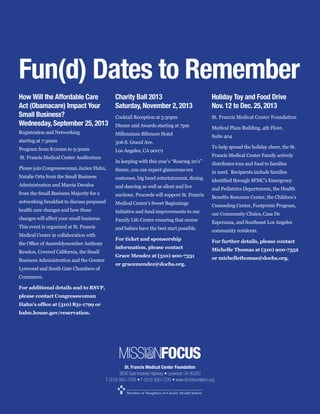 Fun(d) Dates to Remember
How Will the Affordable Care
Charity Ball 2013
Act (Obamacare) Impact Your
Saturday, November 2, 2013
Small Business?
Wednesday, September 25, 2013 Dinner and Awards starting at 7pm
Millennium Biltmore Hotel
starting at 7:30am

506 S. Grand Ave.

Program from 8:00am to 9:30am

Los Angeles, CA 90071

St. Francis Medical Center Auditorium

Holiday Toy and Food Drive
Nov. 12 to Dec. 25, 2013
St. Francis Medical Center Foundation
Medical Plaza Building, 4th Floor,
Suite 404
To help spread the holiday cheer, the St.
Francis Medical Center Family actively
distributes toys and food to families

theme, you can expect glamorous era
Natalie Orta from the Small Business
Administration and Marcia Davalos

and dancing as well as silent and live

from the Small Business Majority for a

in need. Recipients include families

costumes, big band entertainment, dining
auctions. Proceeds will support St. Francis

and Pediatrics Departments, the Health

Medical Center’s Sweet Beginnings

This event is organized at St. Francis
Medical Center in collaboration with
Rendon, Covered California, the Small
Business Administration and the Greater
Lynwood and South Gate Chambers of

Counseling Center, Footprints Program,

Initiative and fund improvements to our

our Community Clinics, Casa De

Family Life Center ensuring that moms

health care changes and how these

Esperanza, and Southeast Los Angeles

and babies have the best start possible.

community residents.

For ticket and sponsorship

For further details, please contact

information, please contact
or michellethomas@dochs.org.
or gracemendez@dochs.org.

Commerce.
For additional details and to RSVP,
please contact Congresswoman
hahn.house.gov/reservation.

MISSI NFOCUS
St. Francis Medical Center Foundation

 
