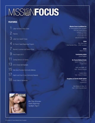MISSI NFOCUS
FEATURES

1 Letter from Mary Eileen Drees
2 Features
3 Letter from Gerald T. Kozai
4 St. Francis’ Sweet Beginnings Program
7 Women’s Luncheon and Fashion Show
9 Prom Project 2013
11 Coming Home to St. Francis
13 2012 Charity Ball Highlights
15 Vida Sana Promotes Community Wellness
17 Ralph’s and Food 4 Less Community Rewards
18 Fun(d) Dates to Remember

Mission Focus is published by:
St. Francis Medical Center Foundation
3630 East Imperial Highway
Lynwood, CA 90262
T (310) 900-7330
F (310) 900-7335
www.sfmcfoundation.org
Editor
Mary Eileen Drees
Chief Executive Ofﬁcer – SFMC Foundation
Writer
Daisy S. Pizana
Contributing Author
Conner McMains
St. Francis Medical Center
Gerald T. Kozai, Pharm. D.
President/CEO
Sister Joyce Weller, D.C.
Chair – Board of Directors
George Colman
Chair – Board of Trustees
Daughters of Charity Health System
Robert Issai
President/CEO
Sister Marjory Ann Baez, D.C.
Chair – DCHS Corporate Board

ON THE COVER:

Sweet Beginnings
Spotlight, Page 4

© Copyright St. Francis Medical Center Foundation

2

 