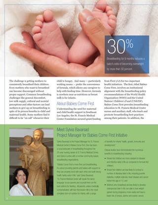 30

%

Breastfeeding for 9 months reduces a
baby’s odds of becoming overweight
by more than 30 percent.

The challenge is getting mothers to
consistently breastfeed their children.
Even mothers who want to breastfeed
can become discouraged without
proper support. Common breastfeeding

perceptions and other factors can lead
mothers to give up on breastfeeding in

child is hungry. And many — particularly

from First 5 LA for two important

of formula, which allows any caregiver to
help with feeding time. However, formula
is nowhere near as nutritious as breast

Come First, involves an institutional
alignment with the breastfeeding policy
recommendations of the World Health
Organization (WHO) and the United
Nations’ Children’s Fund (UNICEF).
Babies Come First provides breastfeeding
education to St. Francis Medical Center

About Babies Come First
Understanding the need for maternal
and child health support in Southeast
Los Angeles, the St. Francis Medical
Center Foundation secured grant funding

promote breastfeeding best-practices
among their patients. In addition, the

Meet Sylvia Bavarsad
Project Manager for Babies Come First Initiative
Sylvia Bavarsad is the Project Manager for St. Francis
Medical Center’s Babies Come First. She has been
a vocal advocate of breastfeeding throughout her
25-year nursing career at St. Francis Medical Center,
and Sylvia is active with a number community-based,
breastfeeding organizations.
“Babies Come First is more than just breastfeeding.
It is about providing parents and babies with support so
they can properly bond with each other and build strong
health habits early in life,” said Sylvia Bavarsad.
“St. Francis Medical Center will ‘speak the same
language’ to our parents and counsel them on the
best options for feeding. All parents, unless medically
contraindicated, will hear that breast milk is the most
complete form of nutrition for infants, with a range
5

of beneﬁts for infants’ health, growth, immunity and
development.”
Clinical studies have demonstrated the numerous
beneﬁts to breastfeeding including:
and infection early in life as compared to formula-fed
children;
number of diseases later in life, including juvenile
diabetes, multiple sclerosis, heart disease and cancer
before the age of 15; and
osteoporosis later in life, are able to lose weight
gained during pregnancy more easily and have a
lower risk of breast, uterine and ovarian cancer.

 